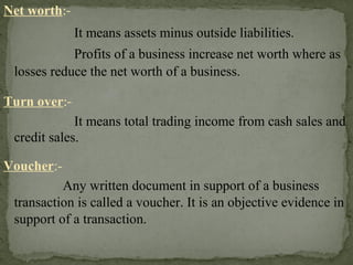 Net worth:-
It means assets minus outside liabilities.
Profits of a business increase net worth where as
losses reduce the net worth of a business.
Turn over:-
It means total trading income from cash sales and
credit sales.
Voucher:-
Any written document in support of a business
transaction is called a voucher. It is an objective evidence in
support of a transaction.
 