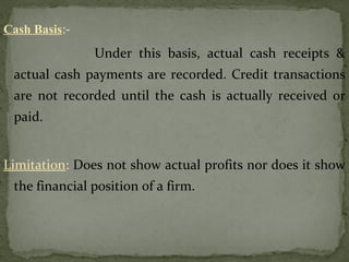 Cash Basis:-
Under this basis, actual cash receipts &
actual cash payments are recorded. Credit transactions
are not recorded until the cash is actually received or
paid.
Limitation: Does not show actual profits nor does it show
the financial position of a firm.
 