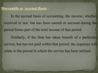 Mercantile or Accrual Basis:-
In the accrual basis of accounting, the income, whether
received or not, but has been earned or accrued during the
period forms part of the total income of that period.
Similarly, if the firm has taken benefit of a particular
service, but has not paid within that period, the expenses will
relate to the period in which the service has been utilised.
 