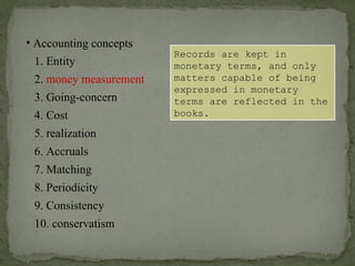 • Accounting concepts
1. Entity
2. money measurement
6. Accruals
4. Cost
3. Going-concern
5. realization
7. Matching
8. Periodicity
9. Consistency
10. conservatism
Records are kept in
monetary terms, and only
matters capable of being
expressed in monetary
terms are reflected in the
books.
 