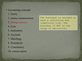 • Accounting concepts
1. Entity
2. money measurement
6. Accruals
4. Cost
3. Going-concern
5. realization
7. Matching
8. Periodicity
9. Consistency
10. conservatism
The business is assumed to
have a continuing and
indefinite life. The
business IS NOT on the
verge of extinction.
 