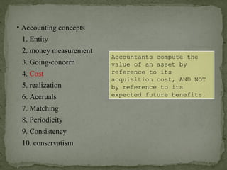 • Accounting concepts
1. Entity
2. money measurement
6. Accruals
4. Cost
3. Going-concern
5. realization
7. Matching
8. Periodicity
9. Consistency
10. conservatism
Accountants compute the
value of an asset by
reference to its
acquisition cost, AND NOT
by reference to its
expected future benefits.
 