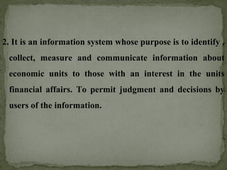 2. It is an information system whose purpose is to identify ,
collect, measure and communicate information about
economic units to those with an interest in the units
financial affairs. To permit judgment and decisions by
users of the information.
 
