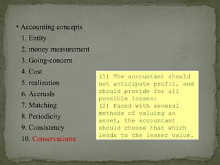 • Accounting concepts
1. Entity
2. money measurement
6. Accruals
4. Cost
3. Going-concern
5. realization
7. Matching
8. Periodicity
9. Consistency
10. Conservatisme
(1) The accountant should
not anticipate profit, and
should provide for all
possible losses;
(2) Faced with several
methods of valuing an
asset, the accountant
should choose that which
leads to the lesser value.
 