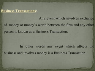 Business Transactions:-
Any event which involves exchange
of money or money’s worth between the firm and any other
person is known as a Business Transaction.
In other words any event which affects the
business and involves money is a Business Transaction.
 
