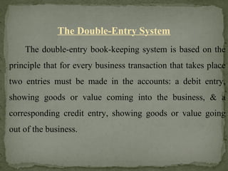 The Double-Entry System
The double-entry book-keeping system is based on the
principle that for every business transaction that takes place
two entries must be made in the accounts: a debit entry,
showing goods or value coming into the business, & a
corresponding credit entry, showing goods or value going
out of the business.
 