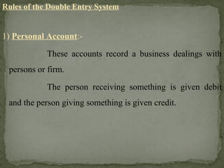 Rules of the Double Entry System
1) Personal Account:-
These accounts record a business dealings with
persons or firm.
The person receiving something is given debit
and the person giving something is given credit.
 