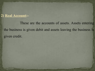 2) Real Account:-
These are the accounts of assets. Assets entering
the business is given debit and assets leaving the business is
given credit.
 