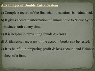 Advantages of Double Entry System
a) Complete record of the financial transactions is maintained.
b) It gives accurate information of amount due to & due by the
business unit at any time.
c) It is helpful in preventing frauds & errors.
d) Arithmetical accuracy of the account books can be tested.
e) It is helpful in preparing profit & loss account and Balance
sheet of a firm.
 