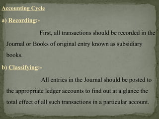 Accounting Cycle
a) Recording:-
First, all transactions should be recorded in the
Journal or Books of original entry known as subsidiary
books.
b) Classifying:-
All entries in the Journal should be posted to
the appropriate ledger accounts to find out at a glance the
total effect of all such transactions in a particular account.
 