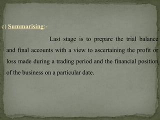 c) Summarising:-
Last stage is to prepare the trial balance
and final accounts with a view to ascertaining the profit or
loss made during a trading period and the financial position
of the business on a particular date.
 