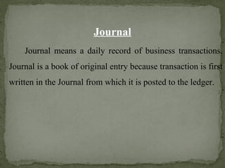 Journal
Journal means a daily record of business transactions.
Journal is a book of original entry because transaction is first
written in the Journal from which it is posted to the ledger.
 