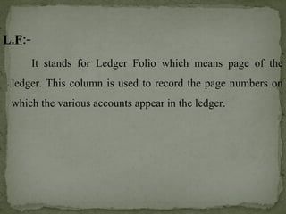 L.F:-
It stands for Ledger Folio which means page of the
ledger. This column is used to record the page numbers on
which the various accounts appear in the ledger.
 