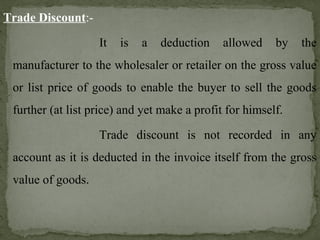 Trade Discount:-
It is a deduction allowed by the
manufacturer to the wholesaler or retailer on the gross value
or list price of goods to enable the buyer to sell the goods
further (at list price) and yet make a profit for himself.
Trade discount is not recorded in any
account as it is deducted in the invoice itself from the gross
value of goods.
 