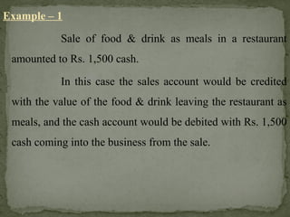 Example – 1
Sale of food & drink as meals in a restaurant
amounted to Rs. 1,500 cash.
In this case the sales account would be credited
with the value of the food & drink leaving the restaurant as
meals, and the cash account would be debited with Rs. 1,500
cash coming into the business from the sale.
 