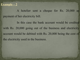 Example – 2
A hotelier sent a cheque for Rs. 20,000 as
payment of her electricity bill.
In this case the bank account would be credited
with Rs. 20,000 going out of the business and electricity
account would be debited with Rs. 20,000 being the cost of
the electricity used in the business.
 