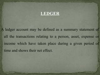LEDGER
A ledger account may be defined as a summary statement of
all the transactions relating to a person, asset, expense or
income which have taken place during a given period of
time and shows their net effect.
 