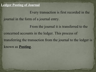 Ledger Posting of Journal
Every transaction is first recorded in the
journal in the form of a journal entry.
From the journal it is transferred to the
concerned accounts in the ledger. This process of
transferring the transaction from the journal to the ledger is
known as Posting.
 