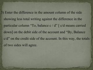 3) Enter the difference in the amount column of the side
showing less total writing against the difference in the
particular column “To, balance c / d” [ c/d means carried
down] on the debit side of the account and “By, Balance
c/d” on the credit side of the account. In this way, the totals
of two sides will agree.
 