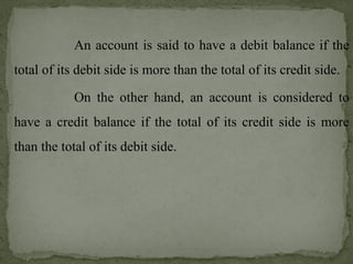 An account is said to have a debit balance if the
total of its debit side is more than the total of its credit side.
On the other hand, an account is considered to
have a credit balance if the total of its credit side is more
than the total of its debit side.
 