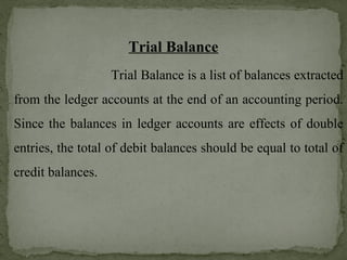 Trial Balance
Trial Balance is a list of balances extracted
from the ledger accounts at the end of an accounting period.
Since the balances in ledger accounts are effects of double
entries, the total of debit balances should be equal to total of
credit balances.
 