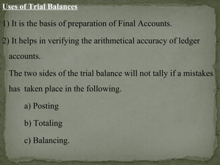 Uses of Trial Balances
1) It is the basis of preparation of Final Accounts.
2) It helps in verifying the arithmetical accuracy of ledger
accounts.
The two sides of the trial balance will not tally if a mistakes
has taken place in the following.
a) Posting
b) Totaling
c) Balancing.
 