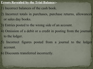 Errors Revealed by the Trial Balance:-
1) Incorrect balances of the cash book.
2) Incorrect totals in purchases, purchase returns, allowances
or sales day books.
3) Entries posted to the wrong side of an account.
4) Omission of a debit or a credit in posting from the journals
to the ledger.
5) Incorrect figures posted from a journal to the ledger
account.
6) Discounts transferred incorrectly.
 