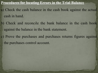 Procedures for locating Errors in the Trial Balance
a) Check the cash balance in the cash book against the actual
cash in hand.
b) Check and reconcile the bank balance in the cash book
against the balance in the bank statement.
c) Prove the purchases and purchases returns figures against
the purchases control account.
 