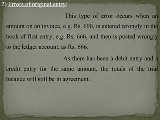 2) Errors of original entry:
This type of error occurs when an
amount on an invoice, e.g. Rs. 600, is entered wrongly in the
book of first entry, e.g. Rs. 666, and then is posted wrongly
to the ledger account, as Rs. 666.
As there has been a debit entry and a
credit entry for the same amount, the totals of the trial
balance will still be in agreement.
 