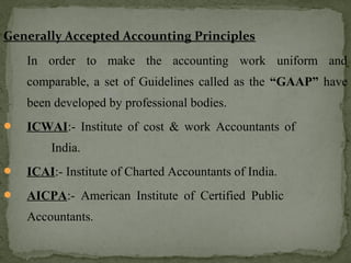 Generally Accepted Accounting Principles
In order to make the accounting work uniform and
comparable, a set of Guidelines called as the “GAAP” have
been developed by professional bodies.
 ICWAI:- Institute of cost & work Accountants of
India.
 ICAI:- Institute of Charted Accountants of India.
 AICPA:- American Institute of Certified Public
Accountants.
 