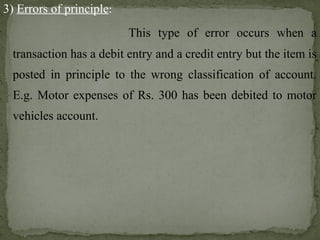 3) Errors of principle:
This type of error occurs when a
transaction has a debit entry and a credit entry but the item is
posted in principle to the wrong classification of account.
E.g. Motor expenses of Rs. 300 has been debited to motor
vehicles account.
 