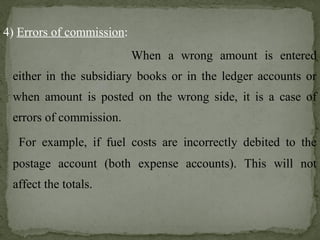 4) Errors of commission:
When a wrong amount is entered
either in the subsidiary books or in the ledger accounts or
when amount is posted on the wrong side, it is a case of
errors of commission.
For example, if fuel costs are incorrectly debited to the
postage account (both expense accounts). This will not
affect the totals.
 