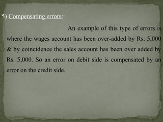 5) Compensating errors:
An example of this type of errors is
where the wages account has been over-added by Rs. 5,000
& by coincidence the sales account has been over added by
Rs. 5,000. So an error on debit side is compensated by an
error on the credit side.
 