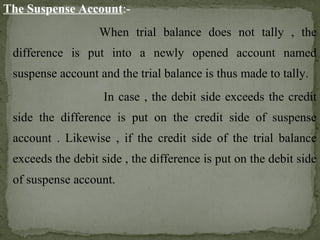 The Suspense Account:-
When trial balance does not tally , the
difference is put into a newly opened account named
suspense account and the trial balance is thus made to tally.
In case , the debit side exceeds the credit
side the difference is put on the credit side of suspense
account . Likewise , if the credit side of the trial balance
exceeds the debit side , the difference is put on the debit side
of suspense account.
 