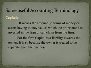Capital:-
It means the amount (in terms of money or
assets having money value) which the proprietor has
invested in the firm or can claim from the firm.
For the firm Capital is a liability towards the
owner. It is so because the owner is treated to be
separate from the business.
 