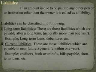 Liabilities:-
If an amount is due to be paid to any other person
or institution other than the owner it is called as a liability.
Liabilities can be classified into following:
i) Long-term liabilities: These are those liabilities which are
payable after a long term, (generally more than one year).
Example; Long-term loans, debentures etc.
ii) Current liabilities: These are those liabilities which are
payable in near future ,(generally within one year).
Example; creditors, bank overdrafts, bills payable, short-
term loans, etc.
 