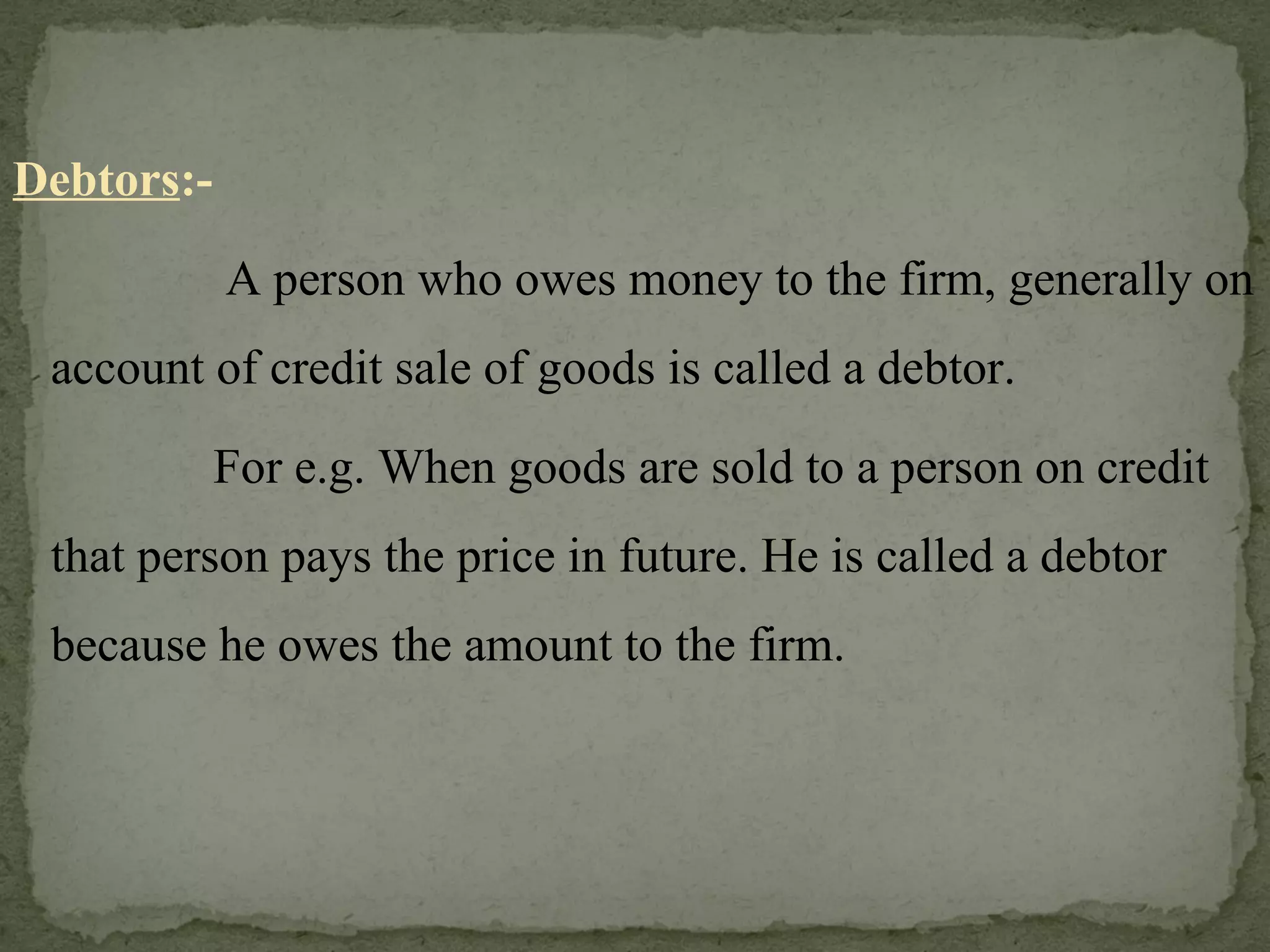 Debtors :-   A person who owes money to the firm, generally on account of credit sale of goods is called a debtor.    For e.g. When goods are sold to a person on credit that person pays the price in future. He is called a debtor because he owes the amount to the firm. 