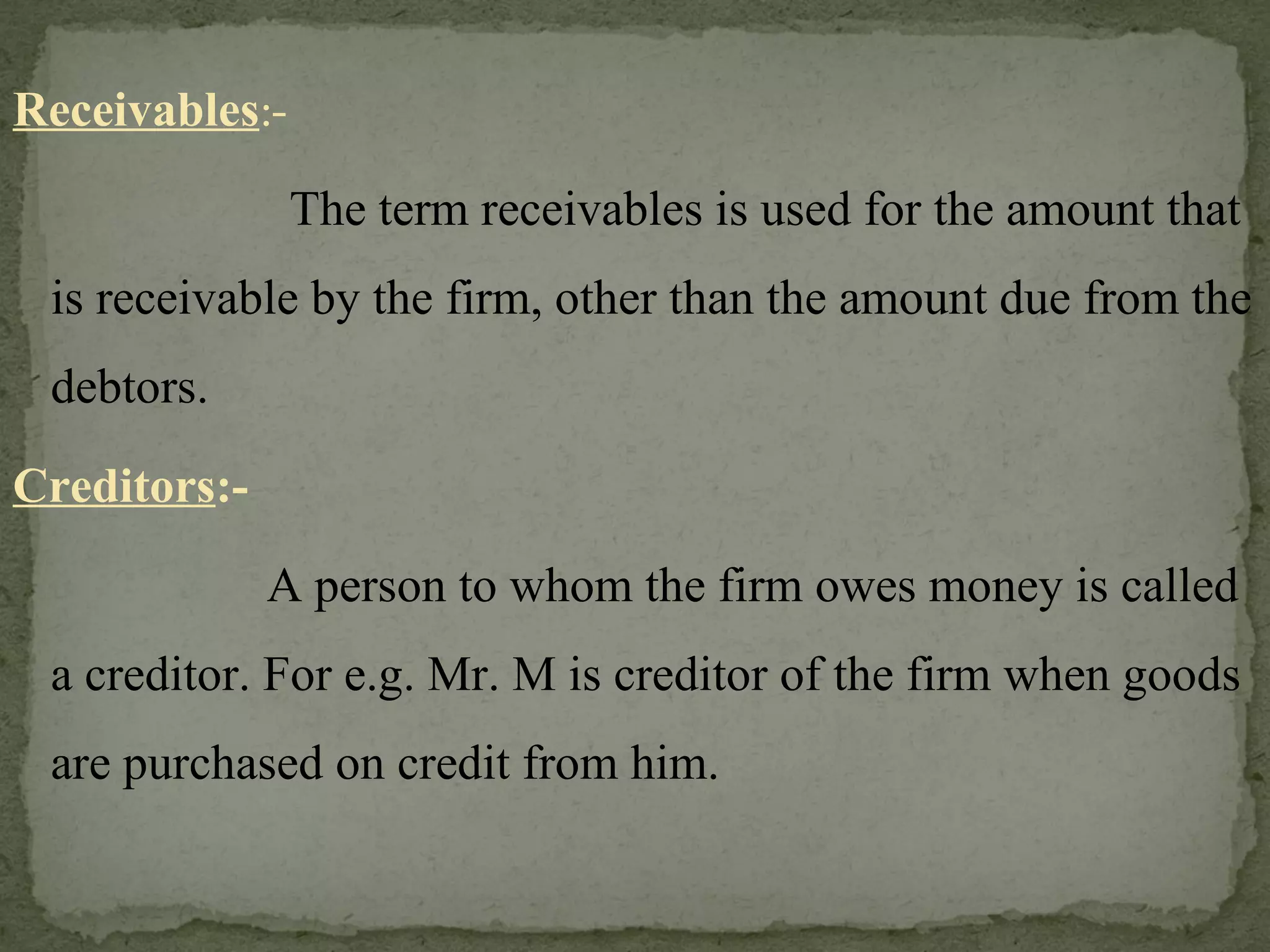 Receivables :-   The term receivables is used for the amount that is receivable by the firm, other than the amount due from the debtors. Creditors :- A person to whom the firm owes money is called a creditor. For e.g. Mr. M is creditor of the firm when goods are purchased on credit from him. 