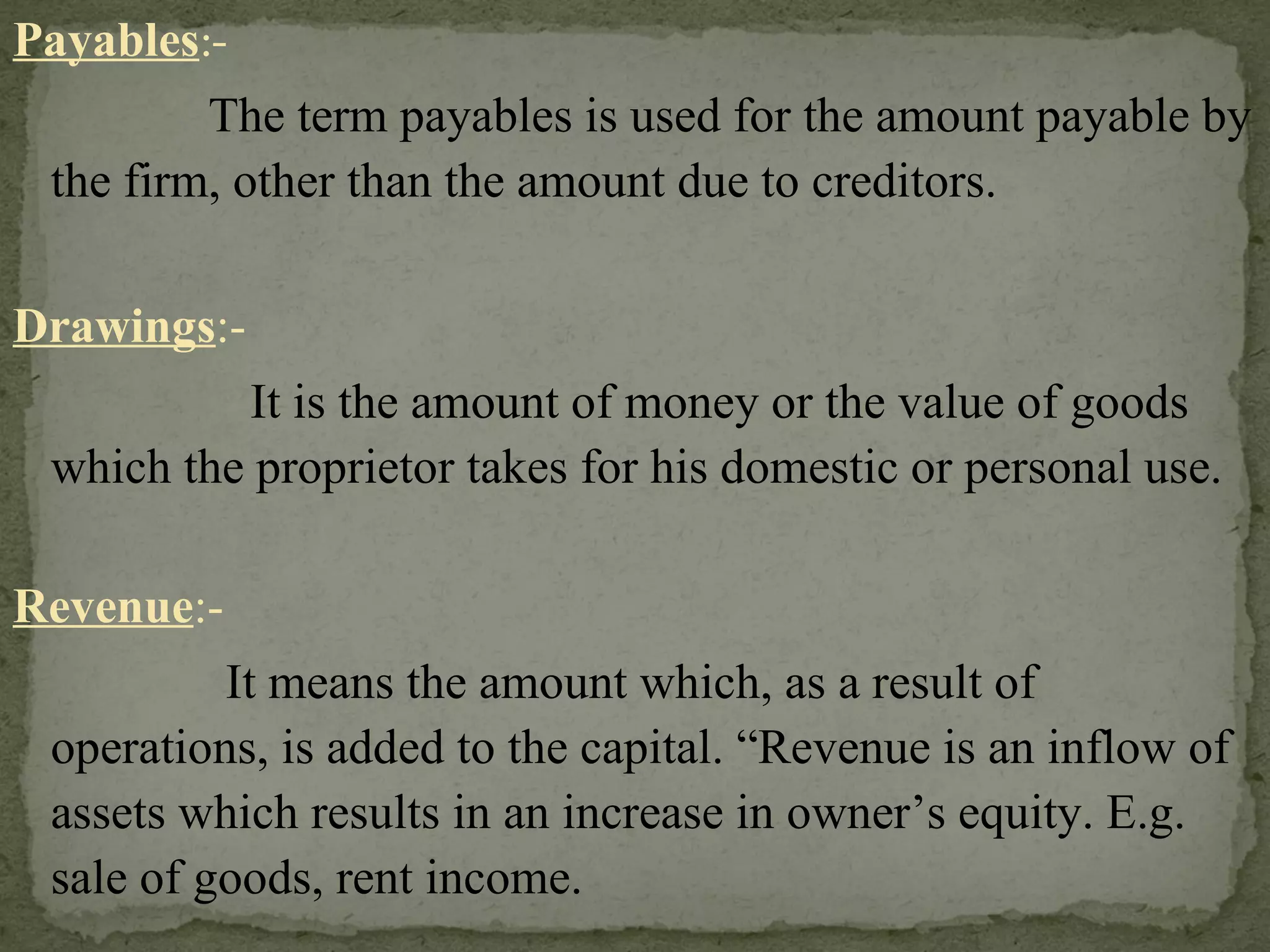 Payables :-   The term payables is used for the amount payable by the firm, other than the amount due to creditors. Drawings :-   It is the amount of money or the value of goods which the proprietor takes for his domestic or personal use. Revenue :-   It means the amount which, as a result of operations, is added to the capital. “Revenue is an inflow of assets which results in an increase in owner’s equity. E.g. sale of goods, rent income. 