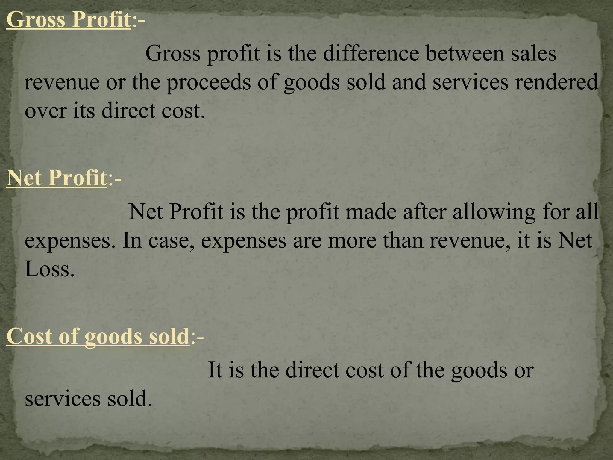 Gross Profit :-   Gross profit is the difference between sales revenue or the proceeds of goods sold and services rendered over its direct cost. Net Profit :- Net Profit is the profit made after allowing for all expenses. In case, expenses are more than revenue, it is Net Loss. Cost of goods sold :-    It is the direct cost of the goods or services sold. 