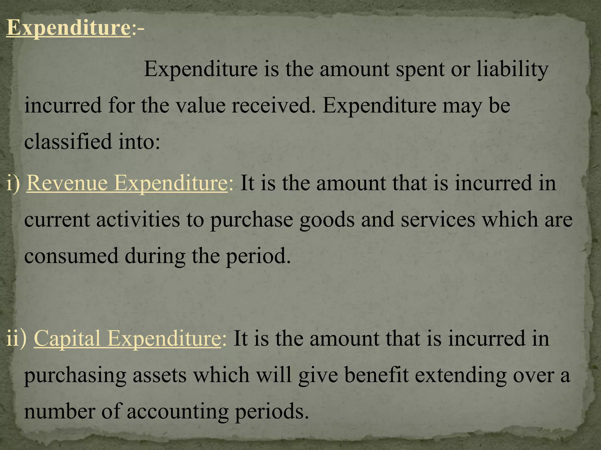 Expenditure :-   Expenditure is the amount spent or liability incurred for the value received. Expenditure may be classified into: i)  Revenue Expenditure :  It is the amount that is incurred in current activities to purchase goods and services which are consumed during the period.  ii)  Capital Expenditure :  It is the amount that is incurred in purchasing assets which will give benefit extending over a number of accounting periods. 