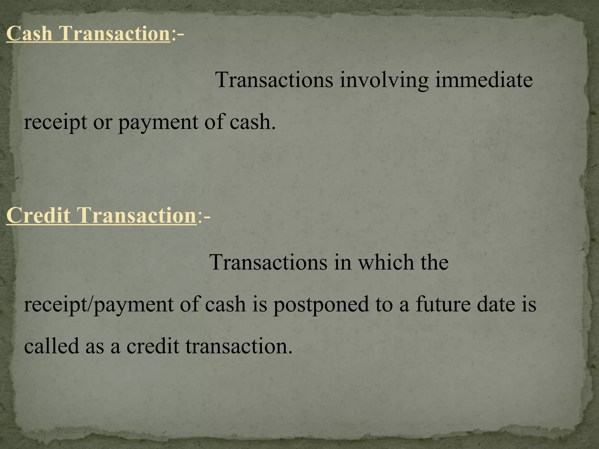 Cash Transaction :-   Transactions involving immediate receipt or payment of cash. Credit Transaction :-   Transactions in which the receipt/payment of cash is postponed to a future date is called as a credit transaction.  