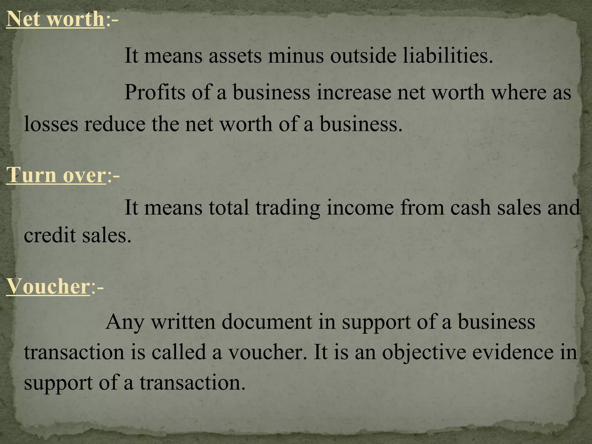 Net worth :- It means assets minus outside liabilities. Profits of a business increase net worth where as losses reduce the net worth of a business.  Turn over :- It means total trading income from cash sales and credit sales. Voucher :-   Any written document in support of a business transaction is called a voucher. It is an objective evidence in support of a transaction. 