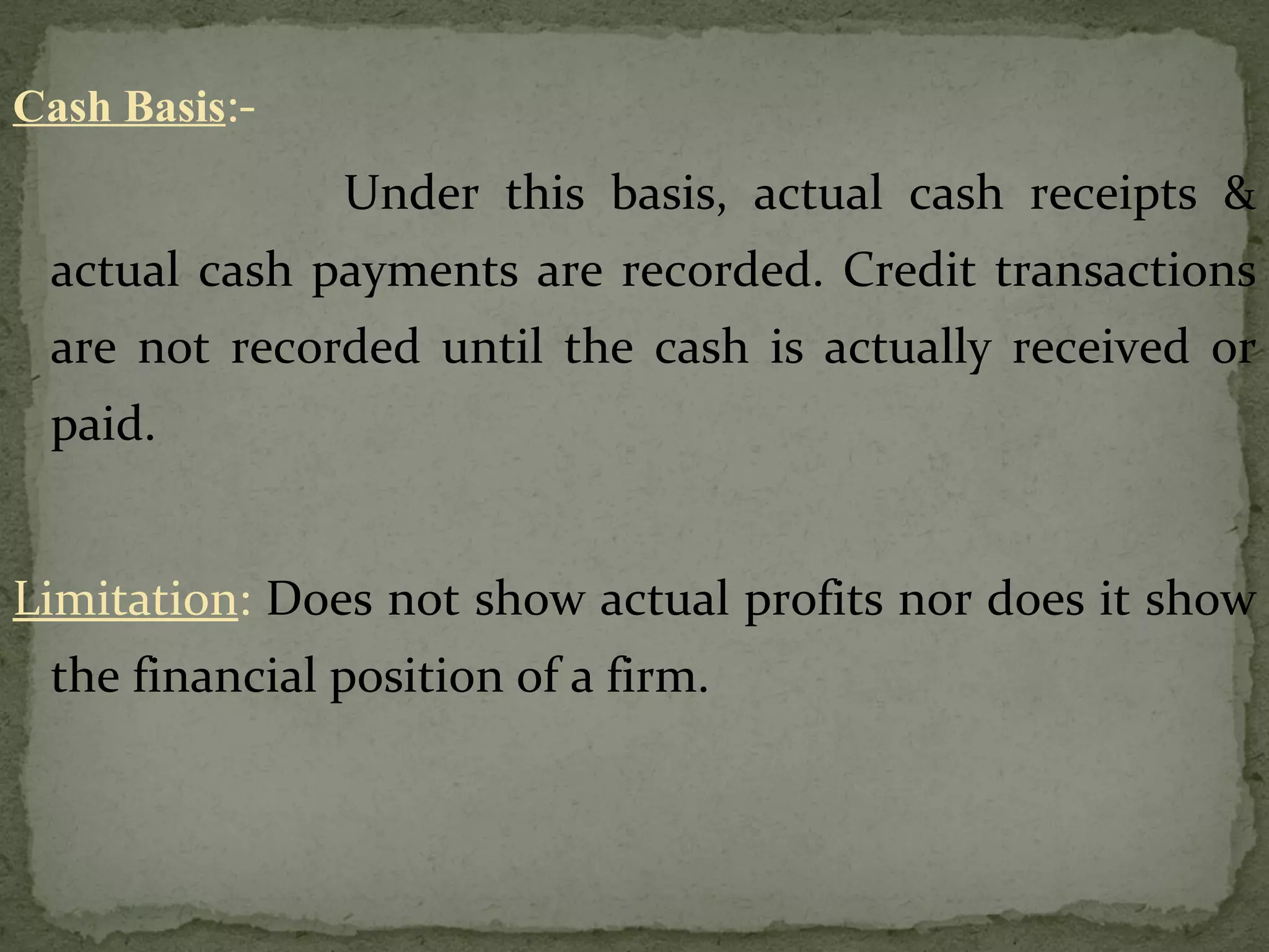 Cash Basis :-   Under this basis, actual cash receipts & actual cash payments are recorded. Credit transactions are not recorded until the cash is actually received or paid. Limitation :  Does not show actual profits nor does it show the financial position of a firm. 