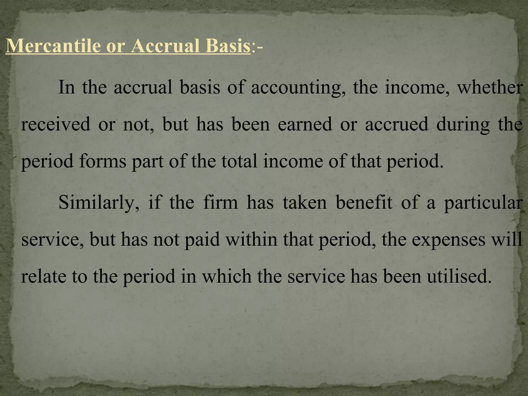 Mercantile or Accrual Basis :- In the accrual basis of accounting, the income, whether received or not, but has been earned or accrued during the period forms part of the total income of that period. Similarly, if the firm has taken benefit of a particular service, but has not paid within that period, the expenses will relate to the period in which the service has been utilised. 