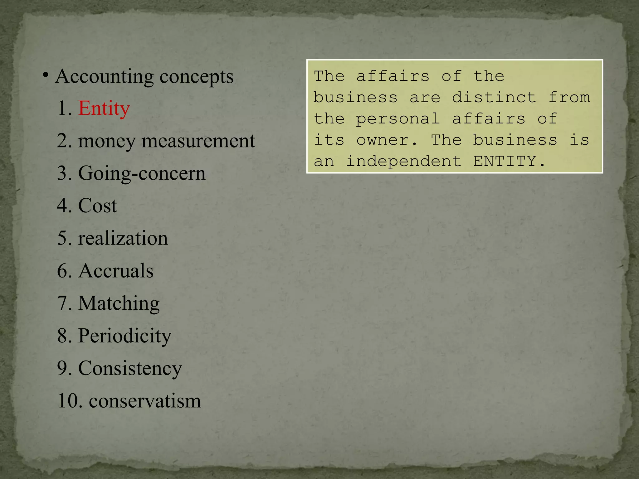 The affairs of the business are distinct from the personal affairs of its owner. The business is an independent ENTITY. Accounting concepts 1.  Entity 2. money measurement 6. Accruals 4. Cost 3. Going-concern 5. realization 7. Matching 8. Periodicity 9. Consistency 10. conservatism 