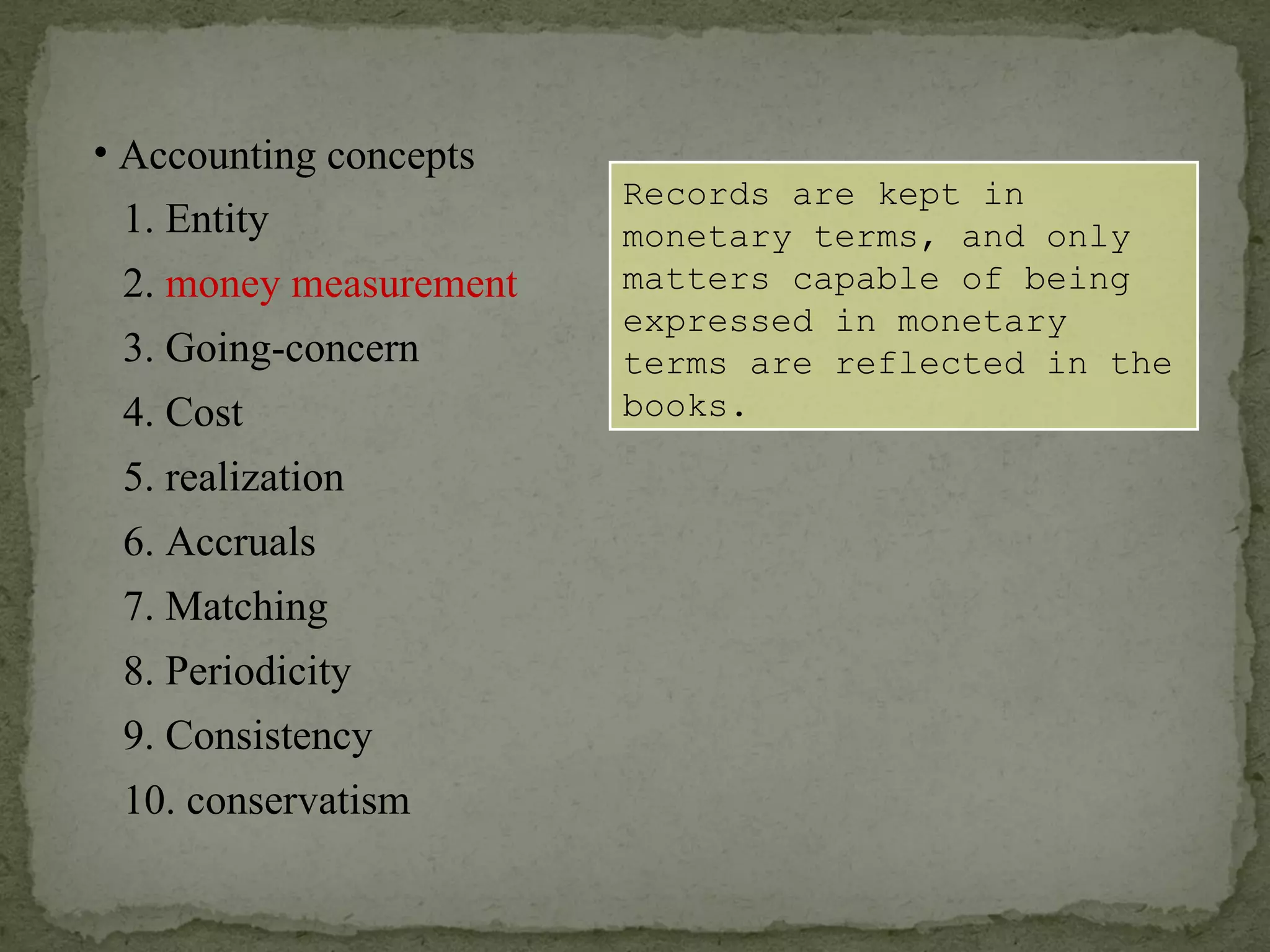 Records are kept in monetary terms, and only matters capable of being expressed in monetary terms are reflected in the books. Accounting concepts 1. Entity 2.  money measurement 6. Accruals 4. Cost 3. Going-concern 5. realization 7. Matching 8. Periodicity 9. Consistency 10. conservatism 