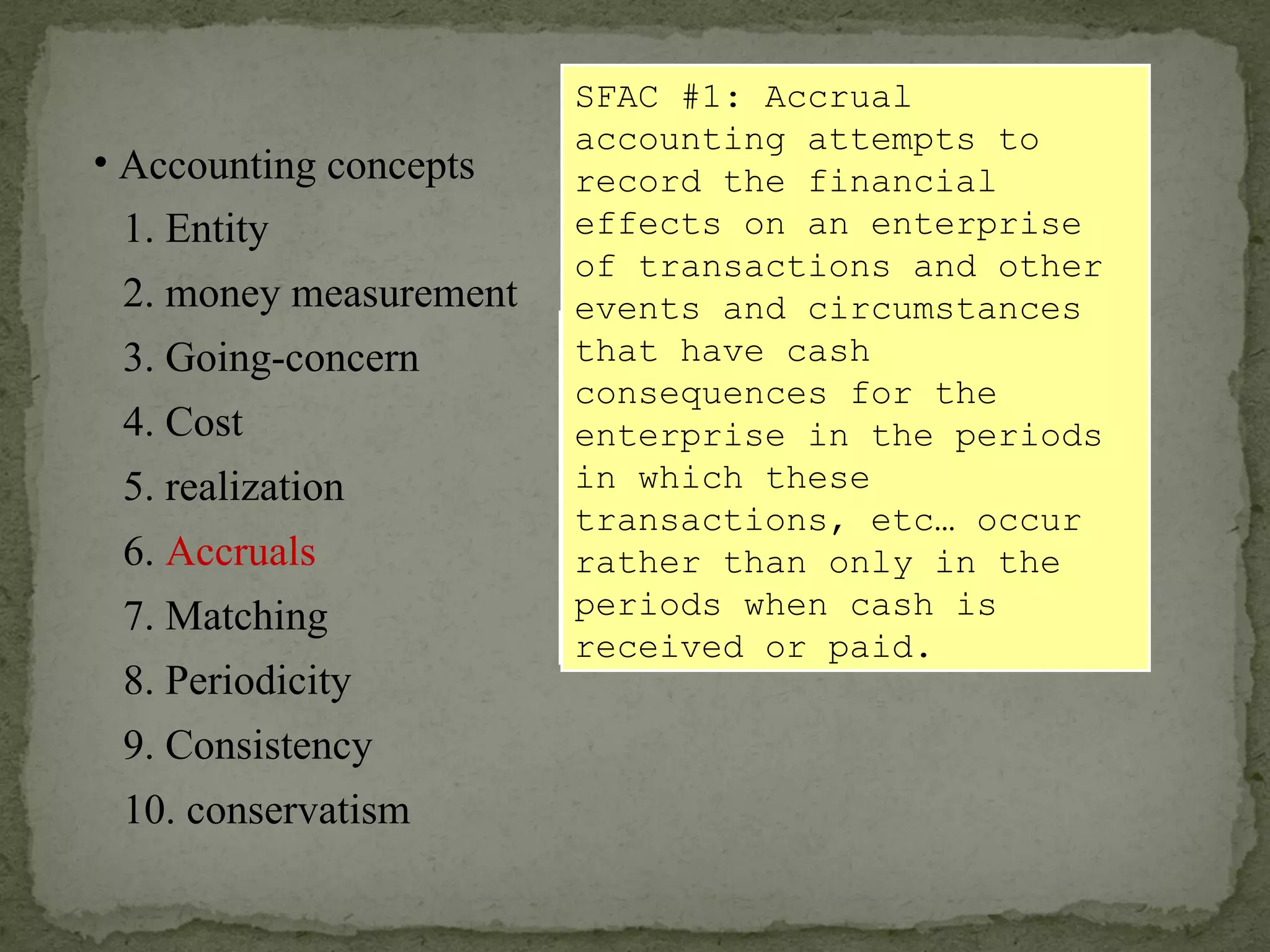 The recognition of an expense (or revenue) and the related liability (or asset) results from an accounting  EVENT , and is  not necessarily  signaled by a cash transaction. SFAC #1: Accrual accounting attempts to record the financial effects on an enterprise of transactions and other events and circumstances that have cash consequences for the enterprise in the periods in which these transactions, etc… occur rather than only in the periods when cash is received or paid. Accounting concepts 1. Entity 2. money measurement 6.  Accruals 4. Cost 3. Going-concern 5. realization 7. Matching 8. Periodicity 9. Consistency 10. conservatism 