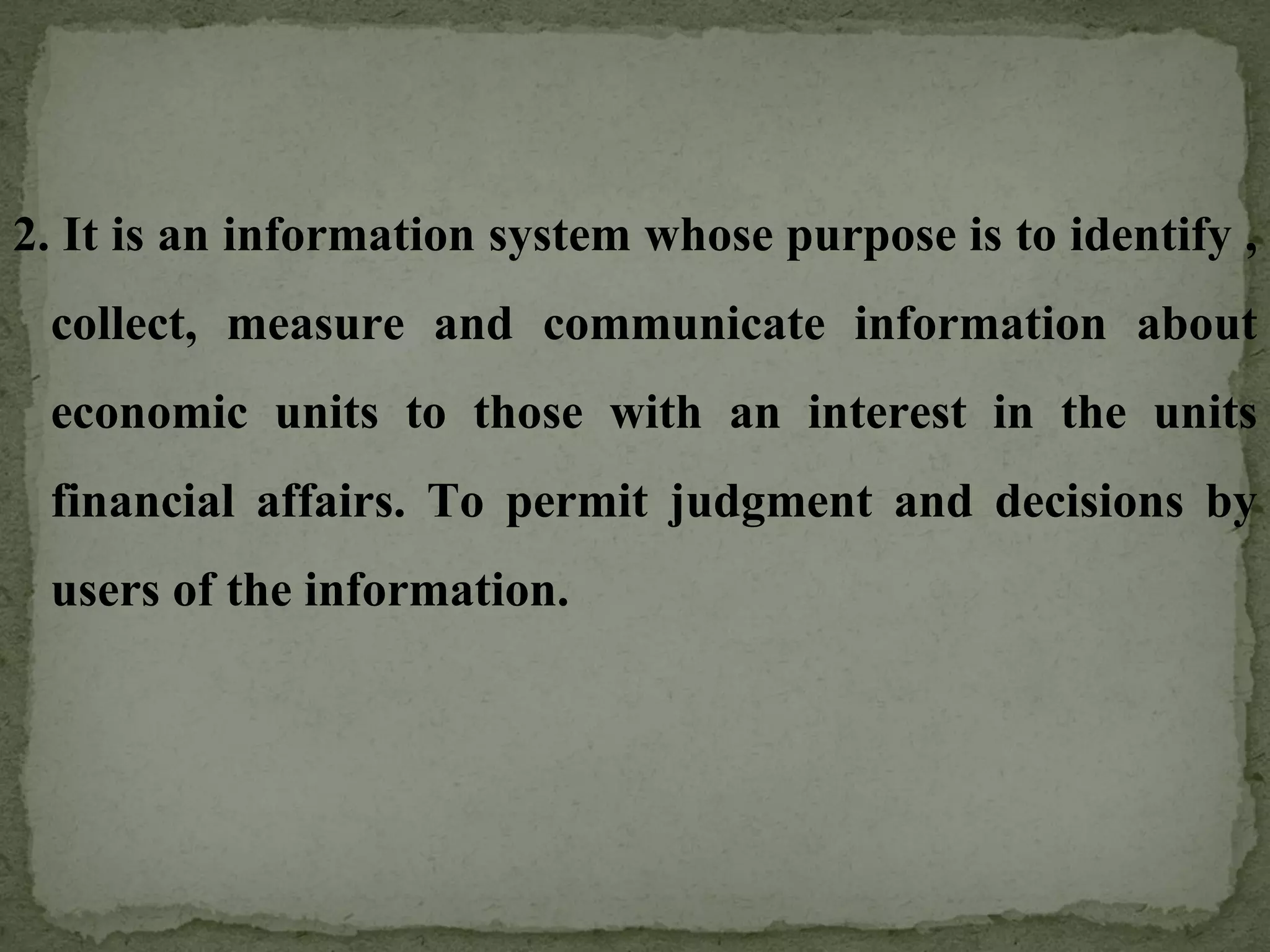 2.   It is an information system whose purpose is to identify , collect, measure and communicate information about economic units to those with an interest in the units financial affairs. To permit judgment and decisions by users of the information. 