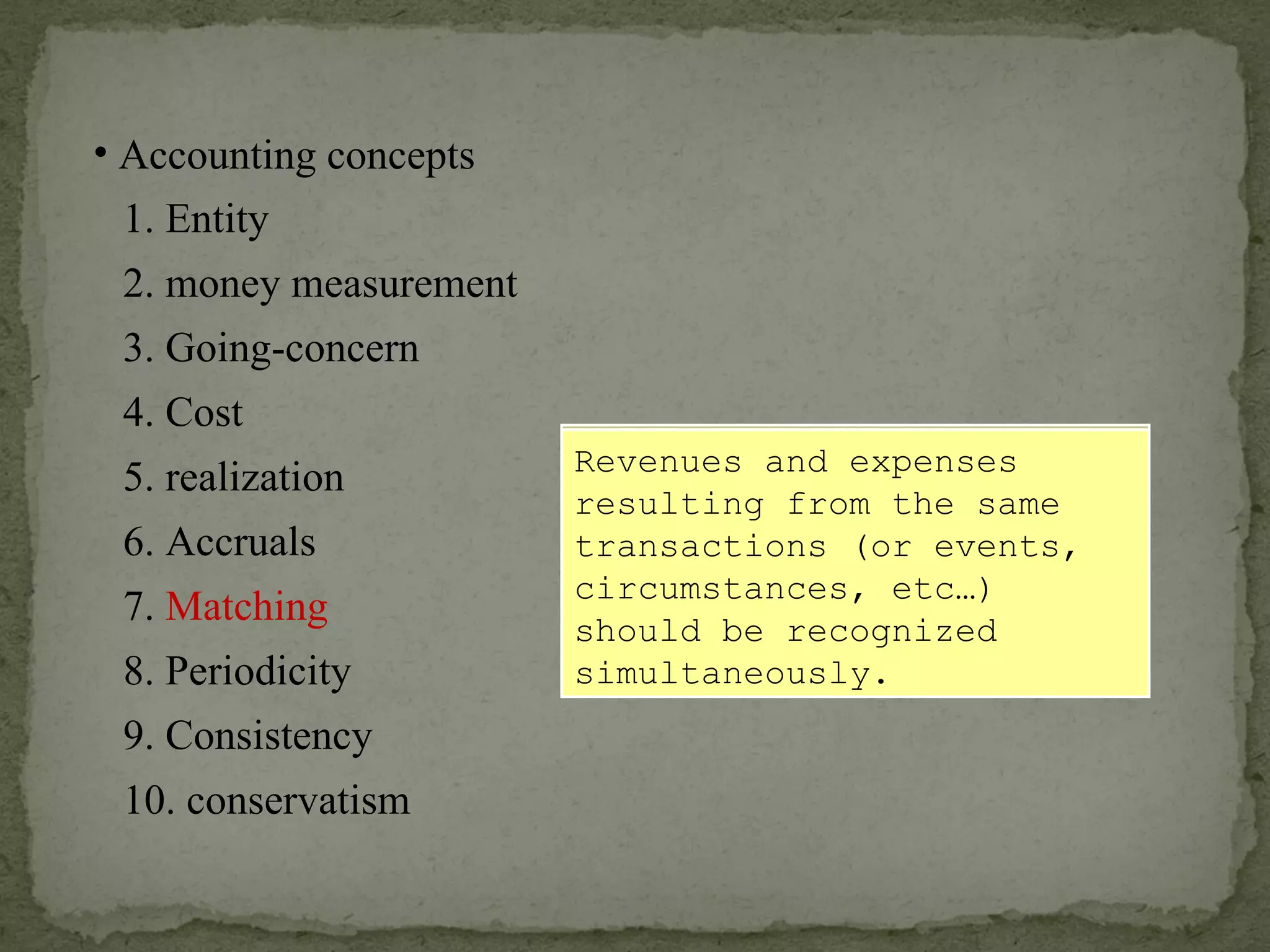 Expenses should be recognized in the same accounting period during which the firm has recognized the  associated  revenues. Revenues and expenses resulting from the same transactions (or events, circumstances, etc…) should be recognized simultaneously. Accounting concepts 1. Entity 2. money measurement 6. Accruals 4. Cost 3. Going-concern 5. realization 7.  Matching 8. Periodicity 9. Consistency 10. conservatism 